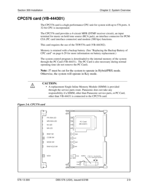 Page 31Section 300-Installation Chapter 2. System Overview
576-13-300 DBS 576 (USA), issued 6/2/98  2-9
CPC576 card (VB-444301)
The CPC576 card is a high-performance CPU unit for system with up to 576 ports. A 
32-bit CPU is incorporated.
The CPC576 card provides a 4-circuit MFR (DTMF receiver circuit), an input 
terminal for music on hold tone source (RCA jack), an interface connector for PCM-
CIA (PC card interface connector) and modem (300 bps) functions.
This card requires the use of the TSW576 card...