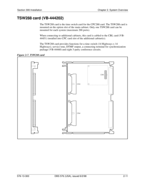 Page 33Section 300-Installation Chapter 2. System Overview
576-13-300 DBS 576 (USA), issued 6/2/98  2-11
TSW288 card (VB-444202)
The TSW288 card is the time switch card for the CPC288 card. The TSW288 card is 
mounted on the option slot of the main cabinet. Only one TSW288 card can be 
mounted for each system (maximum 288 ports).
When connecting to additional cabinets, this card is cabled to the CBL card (VB-
44451) installed into CPC card slot of the additional cabinet(s).
The TSW288 card provides functions...