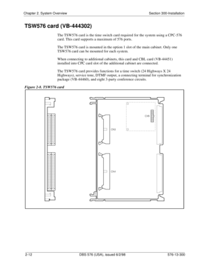 Page 34Chapter 2. System Overview Section 300-Installation
2-12 DBS 576 (USA), issued 6/2/98 576-13-300
TSW576 card (VB-444302)
The TSW576 card is the time switch card required for the system using a CPC-576 
card. This card supports a maximum of 576 ports.
The TSW576 card is mounted in the option 1 slot of the main cabinet. Only one 
TSW576 card can be mounted for each system.
When connecting to additional cabinets, this card and CBL card (VB-44451) 
installed into CPC card slot of the additional cabinet are...