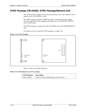 Page 40Chapter 2. System Overview Section 300-Installation
2-18 DBS 576 (USA), issued 6/2/98 576-13-300
SYNC Package (VB-44460): SYNC Package/Network Unit
The SYNC package supplies a network synchronizing circuit, and is required when a 
digital circuit, such as ISDN, is used.
The SYNC package generates a PCM clock that is synchronized with a digital 
network by the PLL circuit, supplying the PCM clock to the TSW288 / TSW576 
card or CPC96 card.
The SYNC package is mounted on either the CPC96 card or the...