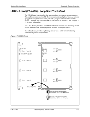 Page 43Section 300-Installation Chapter 2. System Overview
576-13-300 DBS 576 (USA), issued 6/2/98  2-21
LTRK / 8 card (VB-44510): Loop Start Trunk Card
The LTRK/8 card is an interface that accommodates loop start type analog trunks. 
This card is mounted on a flexible slot to connect analog telephone lines. An optional 
“piggyback” daughter circuit card (VB-44513) may be installed on this card to 
receive Caller ID. See “CID card (VB-44513): Caller ID Interface Card” on page 2-
23 for more information.
The...