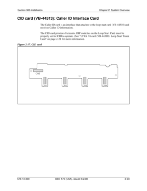 Page 45Section 300-Installation Chapter 2. System Overview
576-13-300 DBS 576 (USA), issued 6/2/98  2-23
CID card (VB-44513): Caller ID Interface Card
The Caller ID card is an interface that attaches to the loop start card (VB-44510) and 
receives Caller ID information. 
The CID card provides 8 circuits. DIP switches on the Loop Start Card must be 
properly set for CID to operate. (See “LTRK / 8 card (VB-44510): Loop Start Trunk 
Card” on page 2-21 for more information.
Figure 2-17. CID card 