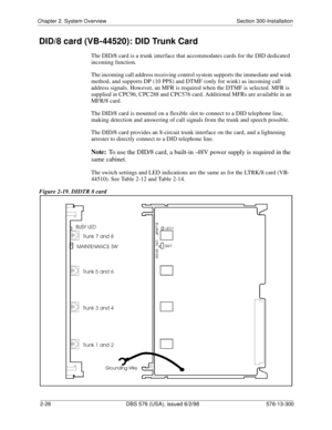 Page 48Chapter 2. System Overview Section 300-Installation
2-26 DBS 576 (USA), issued 6/2/98 576-13-300
DID/8 card (VB-44520): DID Trunk Card
The DID/8 card is a trunk interface that accommodates cards for the DID dedicated 
incoming function.
The incoming call address receiving control system supports the immediate and wink 
method, and supports DP (10 PPS) and DTMF (only for wink) as incoming call 
address signals. However, an MFR is required when the DTMF is selected. MFR is 
supplied in CPC96, CPC288 and...