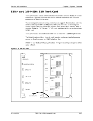 Page 49Section 300-Installation Chapter 2. System Overview
576-13-300 DBS 576 (USA), issued 6/2/98  2-27
E&M/4 card (VB-44560): E&M Trunk Card
The E&M/4 card is a trunk interface that accommodates cards for the E&M Tie line 
connections. Typically, tie trunks are used in network connections and for direct 
connections to other PBX systems.
The incoming call address receiving control system supports the immediate and wink 
method, and supports DP (10 PPS) and DTMF (only for wink) as incoming call 
address...