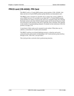 Page 52Chapter 2. System Overview Section 300-Installation
2-30 DBS 576 (USA), issued 6/2/98 576-13-300
PRI/23 card (VB-44540): PRI Card
The PRI/23 card is a T-point ISDN primary group interface (23B + D/24B: 1544 
kbps) and also an S-point ISDN primary group interface accommodation card.
The PRI/23 card is mounted on a flexible slot to connect the system to ISDN (to 
access ISDN services). It is possible to use either the T- or S-point ISDN primary 
group interface by setting a switch on the card or by a...