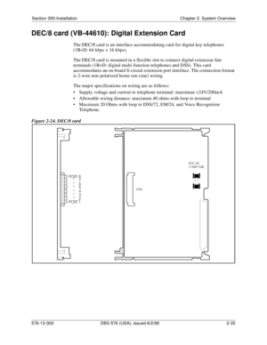 Page 57Section 300-Installation Chapter 2. System Overview
576-13-300 DBS 576 (USA), issued 6/2/98  2-35
DEC/8 card (VB-44610): Digital Extension Card
The DEC/8 card is an interface accommodating card for digital key telephones 
(1B+D: 64 kbps + 16 kbps).
The DEC/8 card is mounted in a flexible slot to connect digital extension line 
terminals (1B+D: digital multi-function telephones and DSS). This card 
accommodates an on-board 8-circuit extension port interface. The connection format 
is 2-wire non-polarized...