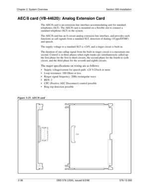 Page 58Chapter 2. System Overview Section 300-Installation
2-36 DBS 576 (USA), issued 6/2/98 576-13-300
AEC/8 card (VB-44620): Analog Extension Card
The AEC/8 card is an extension line interface accommodating unit for standard 
telephones (SLT). The AEC/8 card is mounted on a flexible slot to connect a 
standard telephone (SLT) to the system.
The AEC/8 card has an 8-circuit analog extension line interface, and provides such 
functions as call signals from a standard SLT, detection of dialing (10 pps/DTMF) 
and...