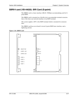 Page 59Section 300-Installation Chapter 2. System Overview
576-13-300 DBS 576 (USA), issued 6/2/98  2-37
SBRI/4 card (VB-44630): BRI Card (S-point)
The SBRI/4 card is a basic interface (2B+D: 192Kbps) accommodating card for S-
point IDSN.
The SBRI/4 card is mounted on a flexible slot to accommodate terminal extension 
lines of the basic user network interface of an ISDN terminal.
The system supplies +40V to the ISDN terminal which is mounted for extension 
lines.
The SBRI/4 card has an on-board 4-circuit...