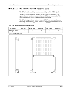 Page 61Section 300-Installation Chapter 2. System Overview
576-13-300 DBS 576 (USA), issued 6/2/98  2-39
MFR/8 card (VB-44110): 8 DTMF Receiver Card
The MFR/8 card is a receiving circuit accommodating card for DTMF signals.
The MFR/8 card is mounted in an option slot or flexible slot to receive DTMF 
signals which are sent from a standard telephone (SLT) to an extension line. The 
MFR/8 card also can receive DTMF signals sent from a trunk.
The MFR/8 card provides an on-board 8-circuit DTMF receiver circuit....