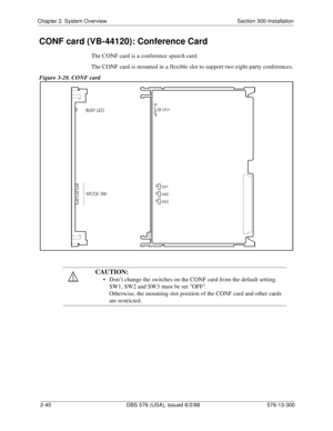 Page 62Chapter 2. System Overview Section 300-Installation
2-40 DBS 576 (USA), issued 6/2/98 576-13-300
CONF card (VB-44120): Conference Card
The CONF card is a conference speech card.
The CONF card is mounted in a flexible slot to support two eight-party conferences.
Figure 3-28. CONF card
CAUTION:
• Don’t change the switches on the CONF card from the default setting.
SW1, SW2 and SW3 must be set OFF.
Otherwise, the mounting slot position of the CONF card and other cards 
are restricted. 