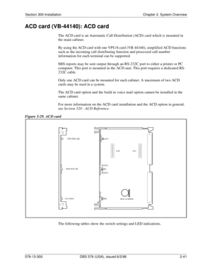 Page 63Section 300-Installation Chapter 2. System Overview
576-13-300 DBS 576 (USA), issued 6/2/98  2-41
ACD card (VB-44140): ACD card
The ACD card is an Automatic Call Distribution (ACD) card which is mounted in 
the main cabinet.
By using the ACD card with one VPU/4 card (VB-44160), simplified ACD functions 
such as the incoming call distributing function and processed call number 
information for each terminal can be supported. 
MIS reports may be sent output through an RS-232C port to either a printer or PC...