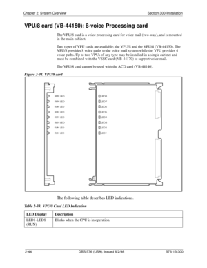 Page 66Chapter 2. System Overview Section 300-Installation
2-44 DBS 576 (USA), issued 6/2/98 576-13-300
VPU/8 card (VB-44150): 8-voice Processing card
The VPU/8 card is a voice processing card for voice mail (two-way), and is mounted 
in the main cabinet. 
Two types of VPU cards are available; the VPU/8 and the VPU/4 (VB-44150). The 
VPU/8 provides 8 voice paths to the voice mail system while the VPU provides 4 
voice paths. Up to two VPUs of any type may be installed in a single cabinet and 
must be combined...