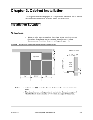 Page 71 576-13-300 DBS 576 (USA), issued 6/2/98 3-1
Chapter 3. Cabinet Installation
This chapter explains how to prepare for a single cabinet installation, how to remove 
and replace the cabinet cover, install the battery and install cards.
Installation Location
Guidelines
• Before deciding where to install the single base cabinet, check the external 
dimensions shown below, the area required for maintenance, and the 
Environmental Conditions described in Chapter 1 (page 1-4).
Figure 3-1. Single base cabinet...
