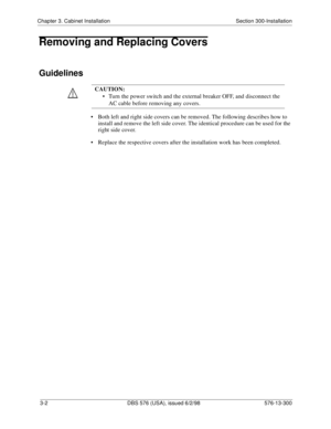 Page 72Chapter 3. Cabinet Installation Section 300-Installation
3-2  DBS 576 (USA), issued 6/2/98 576-13-300
Removing and Replacing Covers
Guidelines
• Both left and right side covers can be removed. The following describes how to 
install and remove the left side cover. The identical procedure can be used for the 
right side cover.
• Replace the respective covers after the installation work has been completed.CAUTION:
• Turn the power switch and the external breaker OFF, and disconnect the 
AC cable before...