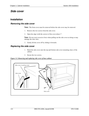 Page 74Chapter 3. Cabinet Installation Section 300-Installation
3-4  DBS 576 (USA), issued 6/2/98 576-13-300
Side cover
Installation
Removing the side cover
Note:The front cover must be removed before the side cover may be removed.
1.  Remove the two screws from the side cover.
2.  Open the edge (with the screws) of the cover about 1”.
Note:Do not exert excessive force when pulling out the side cover as doing so may 
damage the claw slots.
3.  Gently lift the cover off by sliding it forwards.
Replacing the side...