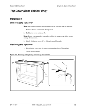 Page 75Section 300-Installation Chapter 3. Cabinet Installation
576-13-300 DBS 576 (USA), issued 6/2/98 3-5
Top Cover (Base Cabinet Only)
Installation
Removing the top cover
Note:The front cover must be removed before the top cover may be removed.
1.  Remove the two screws from the top cover.
2.  Pull the top cover out about 2”.
Note:Do not exert excessive force when pulling the top cover as doing so may 
damage the claw slots.
3.  Gently lift the top cover off by sliding it up and forwards.
Replacing the top...