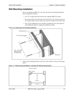 Page 77Section 300-Installation Chapter 3. Cabinet Installation
576-13-300 DBS 576 (USA), issued 6/2/98 3-7
Wall Mounting Installation
Prior to mounting the DBS 576 to the wall, the plywood mounting backboard 
must be prepared as follows:
• Use 1/2” or larger plywood sized for the complete DBS 576 system.
• Secure the board to the wall with at least four #10 1 3/4” sheet metal screws 
for a single cabinet system. Each screw must be installed to the metal studs.
• Two or more additional screws should be...