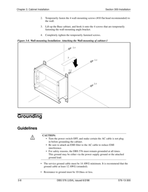 Page 78Chapter 3. Cabinet Installation Section 300-Installation
3-8  DBS 576 (USA), issued 6/2/98 576-13-300
2.  Temporarily fasten the 4 wall-mounting screws (#10 flat head recommended) to 
the wall.
3.  Lift up the Base cabinet, and hook it onto the 4 screws that are temporarily 
fastening the wall-mounting angle.bracket.
4.  Completely tighten the temporarily fastened screws.
Figure 3-8. Wall-mounting Installation: Attaching the Wall-mounting of cabinet-1
Grounding
Guidelines
• The service ground cable must...