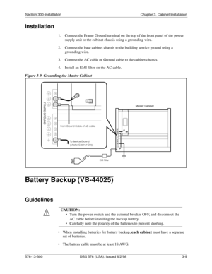 Page 79Section 300-Installation Chapter 3. Cabinet Installation
576-13-300 DBS 576 (USA), issued 6/2/98 3-9
Installation
1.  Connect the Frame Ground terminal on the top of the front panel of the power 
supply unit to the cabinet chassis using a grounding wire.
2.  Connect the base cabinet chassis to the building service ground using a 
grounding wire.
3.  Connect the AC cable or Ground cable to the cabinet chassis.
4.  Install an EMI filter on the AC cable.
Figure 3-9. Grounding the Master Cabinet
Battery...