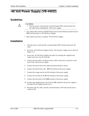 Page 81Section 300-Installation Chapter 3. Cabinet Installation
576-13-300 DBS 576 (USA), issued 6/2/98 3-11
-48 Volt Power Supply (VB-44022)
Guidelines
• Any cabinet that contains an E&M Tieline Card, Ground Start/Loop Start Card or 
DID Card must have a -48 Volt Power Supply.
• Each cabinet must have a separate -48 Volt Power Supply.
Installation
1.  Turn the power switch and the external breaker OFF, and disconnect the AC 
cable.
2.  Insert the -48 Volt Power Supply into the -48 volt power supply slot as...