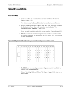 Page 83Section 300-Installation Chapter 3. Cabinet Installation
576-13-300 DBS 576 (USA), issued 6/2/98 3-13
Card Installation
Guidelines
• Install the cards in the slots indicated under Card Installation Position in 
Chapter 4 (page 4-33).
Note that cards may be damaged if installed in other than the specified slots.
• There is a limit to the number of PRI/23 and CONF cards that can be installed in 
the flexible slots. Please observe the restrictions described under Card 
Installation Position in Chapter 4...