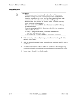 Page 84Chapter 3. Cabinet Installation Section 300-Installation
3-14  DBS 576 (USA), issued 6/2/98 576-13-300
Installation
1.  With the lettering on the card pointing up, slide the card into the guide of the 
card slot in the cabinet.
2.  Hold the card on the top and bottom edges with both hands and carefully push it 
into the slot.
3.  When the connector row at the far end of the card touches the corresponding 
connector on the unit, press the card in somewhat more firmly until it is seated.
4.  Repeat steps 1...