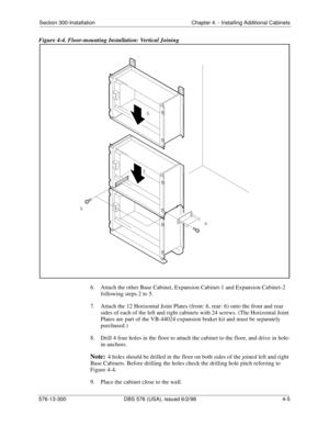 Page 91Section 300-Installation Chapter 4. - Installing Additional Cabinets
576-13-300 DBS 576 (USA), issued 6/2/98  4-5
Figure 4-4. Floor-mounting Installation: Vertical Joining
6.  Attach the other Base Cabinet, Expansion Cabinet-1 and Expansion Cabinet-2 
following steps 2 to 5.
7.  Attach the 12 Horizontal Joint Plates (front: 6, rear: 6) onto the front and rear 
sides of each of the left and right cabinets with 24 screws. (The Horizontal Joint 
Plates are part of the VB-44024 expansion braket kit and must...