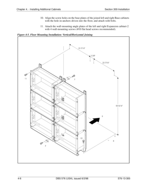 Page 92Chapter 4. - Installing Additional Cabinets Section 300-Installation
4-6 DBS 576 (USA), issued 6/2/98 576-13-300
10.  Align the screw holes on the base plates of the joined left and right Base cabinets 
with the hole-in-anchors driven into the floor, and attach with bolts.
11.  Attach the wall-mounting angle plates of the left and right Expansion cabinet-2 
with 4 wall-mounting screws (#10 flat head screws recommended).
Figure 4-5. Floor Mounting Installation: Vertical/Horizontal Joining 