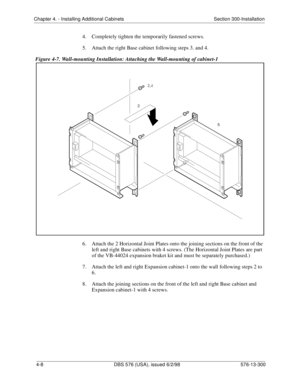 Page 94Chapter 4. - Installing Additional Cabinets Section 300-Installation
4-8 DBS 576 (USA), issued 6/2/98 576-13-300
4.  Completely tighten the temporarily fastened screws.
5.  Attach the right Base cabinet following steps 3. and 4.
Figure 4-7. Wall-mounting Installation: Attaching the Wall-mounting of cabinet-1
6.  Attach the 2 Horizontal Joint Plates onto the joining sections on the front of the 
left and right Base cabinets with 4 screws. (The Horizontal Joint Plates are part 
of the VB-44024 expansion...