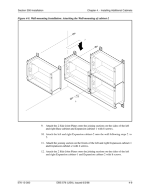 Page 95Section 300-Installation Chapter 4. - Installing Additional Cabinets
576-13-300 DBS 576 (USA), issued 6/2/98  4-9
Figure 4-8. Wall-mounting Installation: Attaching the Wall-mounting of cabinet-2
9.  Attach the 2 Side Joint Plates onto the joining sections on the sides of the left 
and right Base cabinet and Expansion cabinet-1 with 8 screws.
10.  Attach the left and right Expansion cabinet-2 onto the wall following steps 2. to 
3.
11.  Attach the joining section on the fronts of the left and right...