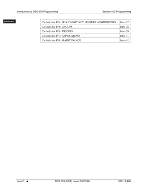 Page 12Introduction to DBS 576 Programming Section 400-Programming
Intro-2
     l     DBS 576 (USA) issued 05/20/98 576-13-400
FF1System
FF2Tr u n k s
FF3Extensions
FF4FF-/Soft Keys
FF5Groups
FF6TRS/ARS
0   System
Configuration
FF7Appl ications
FF8Maintenance Introduction
Appe ndix  A
Appe ndix  B
FF1System
FF2Tr u n k s
FF3Extensions
FF4FF-/Soft Keys
FF5Groups
FF6TRS/ARS
0   System
Configuration
FF7Appli cations
FF8Maintenance
Introduction
Appe ndix A
Appe ndix BDefaults for FF4: FF-KEY/SOFT KEY FEATURE...