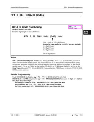 Page 175Section 400-Programming FF1: System Programming
576-13-400 DBS 576 (USA) issued 05/20/98
     l     Page 1-113
FF1System
FF2Tr u n k s
FF3Extensions
FF4FF-/Soft Keys
FF5Groups
FF6TRS/ARS
0   System
Configuration
FF7Appl ications
FF8Maintenance Introduction
Appe ndix  A
Appe ndix  B
FF1System
FF2Tr u n k s
FF3Extensions
FF4FF-/Soft Keys
FF5Groups
FF6TRS/ARS
0   System
Configuration
FF7Appli cations
FF8Maintenance Introduction
Appe ndix A
Appe ndix B
FF1  0  26:   DISA ID Codes
        
Notes:
DISA (Direct...