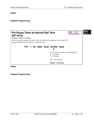 Page 201Section 400-Programming FF1: System Programming
576-13-400 DBS 576 (USA) issued 05/20/98
     l     Page 1-139
FF1System
FF2Tr u n k s
FF3Extensions
FF4FF-/Soft Keys
FF5Groups
FF6TRS/ARS
0   System
Configuration
FF7Appl ications
FF8Maintenance Introduction
Appe ndix  A
Appe ndix  B
FF1System
FF2Tr u n k s
FF3Extensions
FF4FF-/Soft Keys
FF5Groups
FF6TRS/ARS
0   System
Configuration
FF7Appli cations
FF8Maintenance Introduction
Appe ndix A
Appe ndix B
Notes:
Related Programming:
           
Notes:
Related...