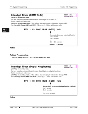 Page 204FF1: System Programming Section 400-Programming
Page 1-142
     l     DBS 576 (USA) issued 05/20/98 576-13-400
FF1System
FF2Tr u n k s
FF3Extensions
FF4FF-/Soft Keys
FF5Groups
FF6TRS/ARS
0   System
Configuration
FF7Appl ications
FF8Maintenance Introduction
Appe ndix  A
Appe ndix  B
FF1System
FF2Tr u n k s
FF3Extensions
FF4FF-/Soft Keys
FF5Groups
FF6TRS/ARS
0   System
Configuration
FF7Appli cations
FF8Maintenance Introduction
Appe ndix A
Appe ndix B
         
Notes:
Related Programming:
ARS/LCR Setting...