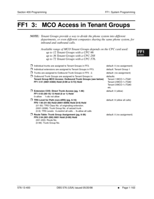 Page 225Section 400-Programming FF1: System Programming
576-13-400 DBS 576 (USA) issued 05/20/98
     l     Page 1-163
FF1System
FF2Tr u n k s
FF3Extensions
FF4FF-/Soft Keys
FF5Groups
FF6TRS/ARS
0   System
Configuration
FF7Appl ications
FF8Maintenance Introduction
Appe ndix  A
Appe ndix  B
FF1System
FF2Tr u n k s
FF3Extensions
FF4FF-/Soft Keys
FF5Groups
FF6TRS/ARS
0   System
Configuration
FF7Appli cations
FF8Maintenance Introduction
Appe ndix A
Appe ndix B
FF1  3:   MCO Access in Tenant Groups
NOTE:Tenant Groups...