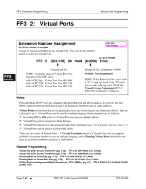 Page 426FF3: Extension Programming Section 400-Programming
Page 3-40
     l     DBS 576 (USA) issued 05/20/98 576-13-400
FF1System
FF2Tr u n k s
FF3Extensions
FF4FF-/Soft Keys
FF5Groups
FF6TRS/ARS
0   System
Configuration
FF7Appl ications
FF8Maintenance Introduction
Appe ndix  A
Appe ndix  B
FF1System
FF2Tr u n k s
FF3Extensions
FF4FF-/Soft Keys
FF5Groups
FF6TRS/ARS
0   System
Configuration
FF7Appli cations
FF8Maintenance Introduction
Appe ndix A
Appe ndix B
FF3  2:   Virtual Ports     
           
Notes:
Press...