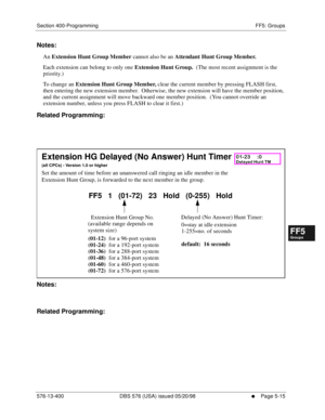 Page 467Section 400-Programming FF5: Groups
576-13-400 DBS 576 (USA) issued 05/20/98
     l     Page 5-15
FF1System
FF2Tr u n k s
FF3Extensions
FF4FF-/Soft Keys
FF5Groups
FF6TRS/ARS
0   System
Configuration
FF7Appl ications
FF8Maintenance Introduction
Appe ndix  A
Appe ndix  B
FF1System
FF2Tr u n k s
FF3Extensions
FF4FF-/Soft Keys
FF5Groups
FF6TRS/ARS
0   System
Configuration
FF7Appli cations
FF8Maintenance Introduction
Appe ndix A
Appe ndix B
Notes:
An Extension Hunt Group Member cannot also be an Attendant...