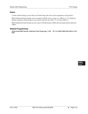 Page 471Section 400-Programming FF5: Groups
576-13-400 DBS 576 (USA) issued 05/20/98
     l     Page 5-19
FF1System
FF2Tr u n k s
FF3Extensions
FF4FF-/Soft Keys
FF5Groups
FF6TRS/ARS
0   System
Configuration
FF7Appl ications
FF8Maintenance Introduction
Appe ndix  A
Appe ndix  B
FF1System
FF2Tr u n k s
FF3Extensions
FF4FF-/Soft Keys
FF5Groups
FF6TRS/ARS
0   System
Configuration
FF7Appli cations
FF8Maintenance Introduction
Appe ndix A
Appe ndix B
Notes:
A trunk cannot belong to more than one Trunk Group (the most...