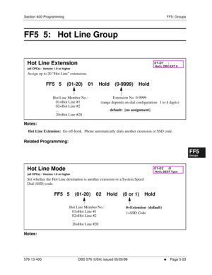 Page 475Section 400-Programming FF5: Groups
576-13-400 DBS 576 (USA) issued 05/20/98
     l     Page 5-23
FF1System
FF2Tr u n k s
FF3Extensions
FF4FF-/Soft Keys
FF5Groups
FF6TRS/ARS
0   System
Configuration
FF7Appl ications
FF8Maintenance Introduction
Appe ndix  A
Appe ndix  B
FF1System
FF2Tr u n k s
FF3Extensions
FF4FF-/Soft Keys
FF5Groups
FF6TRS/ARS
0   System
Configuration
FF7Appli cations
FF8Maintenance Introduction
Appe ndix A
Appe ndix B
FF5  5:   Hot Line Group  
          
Notes:
Hot Line Extension:  Go...