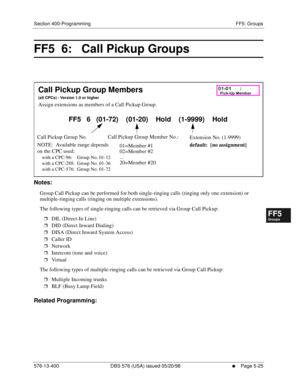 Page 477Section 400-Programming FF5: Groups
576-13-400 DBS 576 (USA) issued 05/20/98
     l     Page 5-25
FF1System
FF2Tr u n k s
FF3Extensions
FF4FF-/Soft Keys
FF5Groups
FF6TRS/ARS
0   System
Configuration
FF7Appl ications
FF8Maintenance Introduction
Appe ndix  A
Appe ndix  B
FF1System
FF2Tr u n k s
FF3Extensions
FF4FF-/Soft Keys
FF5Groups
FF6TRS/ARS
0   System
Configuration
FF7Appli cations
FF8Maintenance Introduction
Appe ndix A
Appe ndix B
FF5  6:   Call Pickup Groups  
        
Notes:
Group Call Pickup can...