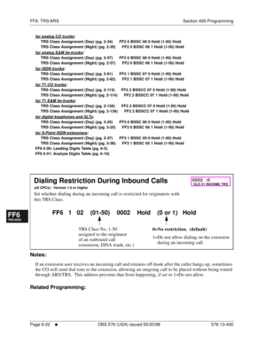 Page 500FF6: TRS/ARS Section 400-Programming
Page 6-22
     l     DBS 576 (USA) issued 05/20/98 576-13-400
FF1System
FF2Tr u n k s
FF3Extensions
FF4FF-/Soft Keys
FF5Groups
FF6TRS/ARS
0   System
Configuration
FF7Appl ications
FF8Maintenance Introduction
Appe ndix  A
Appe ndix  B
FF1System
FF2Tr u n k s
FF3Extensions
FF4FF-/Soft Keys
FF5Groups
FF6TRS/ARS
0   System
Configuration
FF7Appli cations
FF8Maintenance Introduction
Appe ndix A
Appe ndix B
for analog CO trunks:
     TRS Class Assignment (Day) (pg. 2-34)...