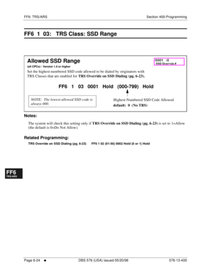 Page 502FF6: TRS/ARS Section 400-Programming
Page 6-24
     l     DBS 576 (USA) issued 05/20/98 576-13-400
FF1System
FF2Tr u n k s
FF3Extensions
FF4FF-/Soft Keys
FF5Groups
FF6TRS/ARS
0   System
Configuration
FF7Appl ications
FF8Maintenance Introduction
Appe ndix  A
Appe ndix  B
FF1System
FF2Tr u n k s
FF3Extensions
FF4FF-/Soft Keys
FF5Groups
FF6TRS/ARS
0   System
Configuration
FF7Appli cations
FF8Maintenance Introduction
Appe ndix A
Appe ndix B
FF6  1  03:   TRS Class: SSD Range
        
Notes:
The system will...