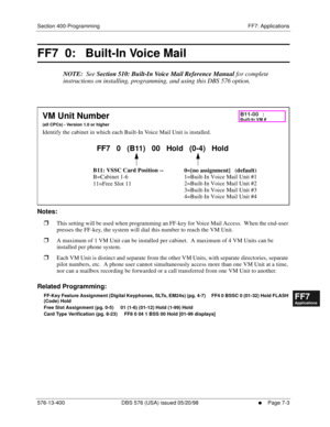 Page 529Section 400-Programming FF7: Applications
576-13-400 DBS 576 (USA) issued 05/20/98
     l     Page 7-3
FF1System
FF2Tr u n k s
FF3Extensions
FF4FF-/Soft Keys
FF5Groups
FF6TRS/ARS
0   System
Configuration
FF7Appl ications
FF8Maintenance Introduction
Appe ndix  A
Appe ndix  B
FF1System
FF2Tr u n k s
FF3Extensions
FF4FF-/Soft Keys
FF5Groups
FF6TRS/ARS
0   System
Configuration
FF7Appli cations
FF8Maintenance Introduction
Appe ndix A
Appe ndix B
FF7  0:   Built-In Voice Mail
NOTE:  See Section 510: Built-In...