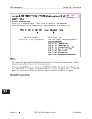 Page 556FF8: Maintenance Section 400-Programming
Page 8-12
     l     DBS 576 (USA) issued 05/20/98 576-13-400
FF1System
FF2Tr u n k s
FF3Extensions
FF4FF-/Soft Keys
FF5Groups
FF6TRS/ARS
0   System
Configuration
FF7Appl ications
FF8Maintenance Introduction
Appe ndix  A
Appe ndix  B
FF1System
FF2Tr u n k s
FF3Extensions
FF4FF-/Soft Keys
FF5Groups
FF6TRS/ARS
0   System
Configuration
FF7Appli cations
FF8Maintenance Introduction
Appe ndix A
Appe ndix B
          
Notes:
This address will affect all Large-LCD phones...