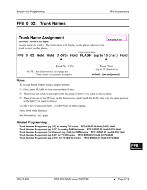 Page 563Section 400-Programming FF8: Maintenance
576-13-400 DBS 576 (USA) issued 05/20/98
     l     Page 8-19
FF1System
FF2Tr u n k s
FF3Extensions
FF4FF-/Soft Keys
FF5Groups
FF6TRS/ARS
0   System
Configuration
FF7Appl ications
FF8Maintenance Introduction
Appe ndix  A
Appe ndix  B
FF1System
FF2Tr u n k s
FF3Extensions
FF4FF-/Soft Keys
FF5Groups
FF6TRS/ARS
0   System
Configuration
FF7Appli cations
FF8Maintenance Introduction
Appe ndix A
Appe ndix B
FF8  0  02:   Trunk Names
        
Notes:
To Assign Trunk Names...