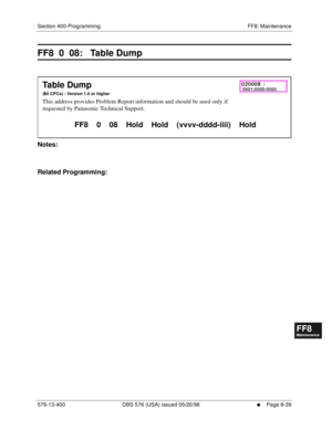 Page 583Section 400-Programming FF8: Maintenance
576-13-400 DBS 576 (USA) issued 05/20/98
     l     Page 8-39
FF1System
FF2Tr u n k s
FF3Extensions
FF4FF-/Soft Keys
FF5Groups
FF6TRS/ARS
0   System
Configuration
FF7Appl ications
FF8Maintenance Introduction
Appe ndix  A
Appe ndix  B
FF1System
FF2Tr u n k s
FF3Extensions
FF4FF-/Soft Keys
FF5Groups
FF6TRS/ARS
0   System
Configuration
FF7Appli cations
FF8Maintenance Introduction
Appe ndix A
Appe ndix B
FF8  0  08:   Table Dump
        
Notes:
Related Programming:...