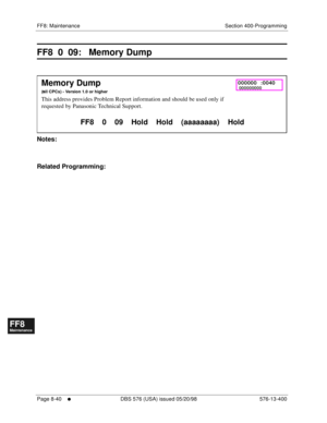 Page 584FF8: Maintenance Section 400-Programming
Page 8-40
     l     DBS 576 (USA) issued 05/20/98 576-13-400
FF1System
FF2Tr u n k s
FF3Extensions
FF4FF-/Soft Keys
FF5Groups
FF6TRS/ARS
0   System
Configuration
FF7Appl ications
FF8Maintenance Introduction
Appe ndix  A
Appe ndix  B
FF1System
FF2Tr u n k s
FF3Extensions
FF4FF-/Soft Keys
FF5Groups
FF6TRS/ARS
0   System
Configuration
FF7Appli cations
FF8Maintenance Introduction
Appe ndix A
Appe ndix B
FF8  0  09:   Memory Dump
       
Notes:
Related Programming:...