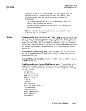 Page 12PanasonlcBDBS Release Notes
April 2 1996CPC S/M Verslon 2 0
Notes
asslgned to display XI FF3 ExtPort# 28#The same applies when the
extension receives CO dial tone (FF3 ExtPort# 29#), during a tiunkcall (FF3 ExtPort# 
30#), and after dialing a busy extension (FF3
ExtPort# 33#)
lUse existing addresses FFl 2# 7# l# thru 4# to asslgn select key
features to Flexible Function Screens
lSelect key features for Fixed Function Screens will not appear on
small-display phones
3While the select key feature 1s...