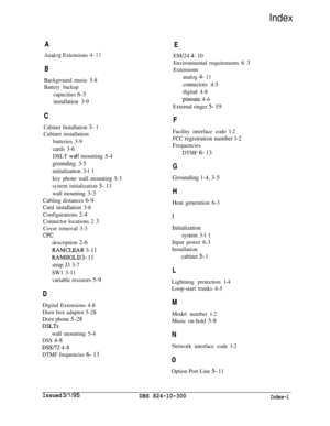 Page 116Index
A
Analog Extensions 4- 1 I
BBackground music 5-8
Battery backupcapacities 6-3
installation 3-9
C
Cabinet Installation 3- 1Cabinet installation
batteries 3-9
cards 3-6DSLT 
wail mounting 5-4
grounding 3-5
initialization 3-l 1key phone wall mounting 5-3
system initialization 3- 11wall mounting 3-3
Cabling distances 6-9
Card installation 3-6Configurations 2-4
Connector locations 2 3
Cover removal 3-3
CPCdescription 2-6
RAMCLEAR 3-11
RAMHOLD 3- 11
strap J3 3-7
SW1 3-11variable resistors 5-9
DDigital...