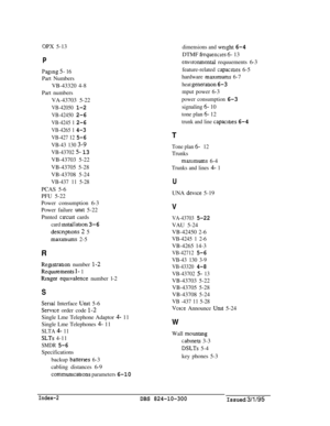 Page 117OPX 5-13
P
Paging 5- 16Part Numbers
VB-43320 4-8
Part numbers
VA-43703 5-22
VB-42050 1-2
VB-42450 2-6
VB-4245 1 2-6
VB-4265 1 4-3
VB-427 12 5-6
VB-43 130 3-9
VB-43702 5- 13VB-43703 5-22
VB-43705 5-28
VB-43708 5-24
VB-437 11 5-28PCAS 5-6
PFU 5-22
Power consumption 6-3
Power failure 
unit 5-22
Pnnted 
clrcult cards
card mstallation 3-6
descnptlons 2 5
maxlmums 2-5
R
ReBstration number I-2
Reqmrements l- 1
Rmger eqmvalence number l-2
S
Serlat Interface Unit 5-6
Service order code l-2Single Lme Telephone...